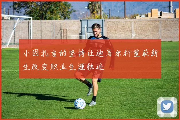 小因扎吉的坚持让迪马尔科重获新生改变职业生涯轨迹