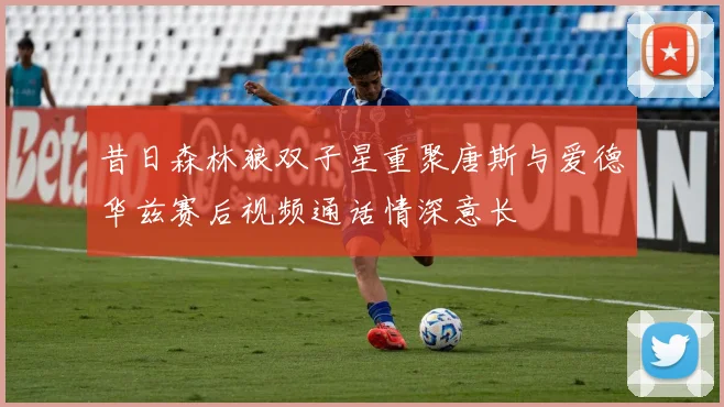昔日森林狼双子星重聚唐斯与爱德华兹赛后视频通话情深意长