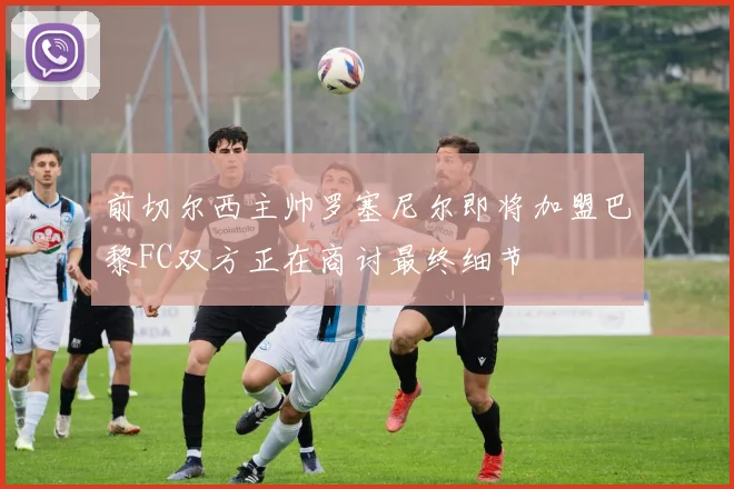 前切尔西主帅罗塞尼尔即将加盟巴黎FC双方正在商讨最终细节