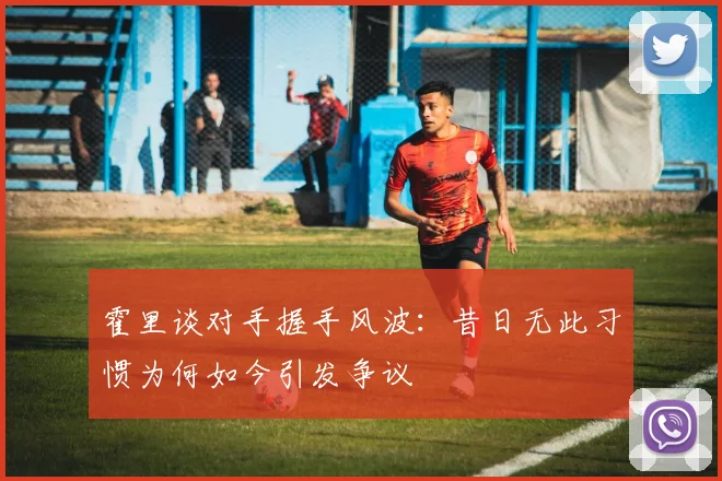 霍里谈对手握手风波：昔日无此习惯为何如今引发争议