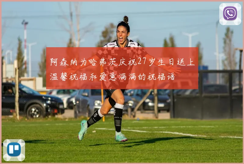 阿森纳为哈弗茨庆祝27岁生日送上温馨祝福和爱意满满的祝福语