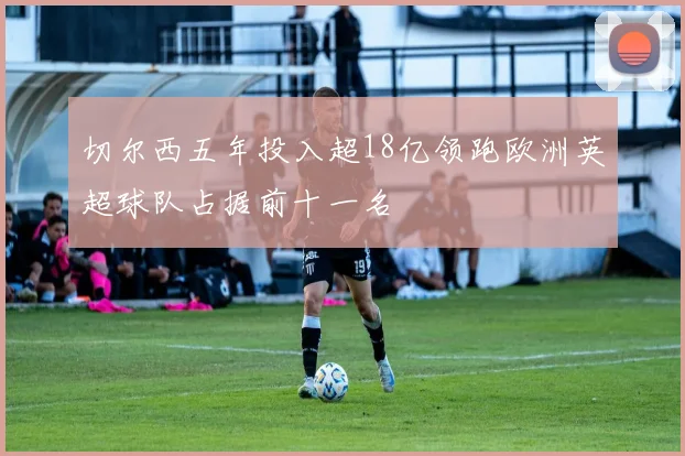 切尔西五年投入超18亿领跑欧洲英超球队占据前十一名