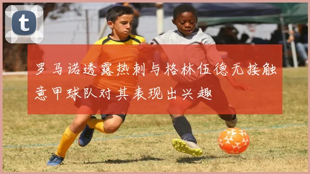 罗马诺透露热刺与格林伍德无接触意甲球队对其表现出兴趣