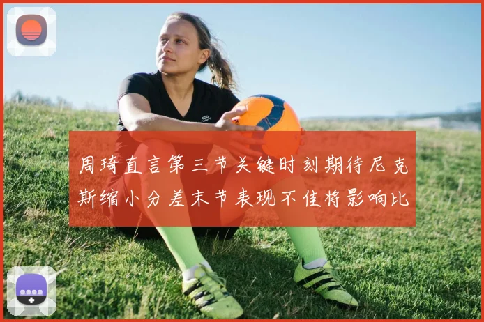 周琦直言第三节关键时刻期待尼克斯缩小分差末节表现不佳将影响比赛结果