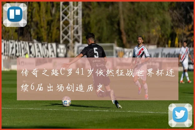 传奇之路C罗41岁依然征战世界杯连续6届出场创造历史
