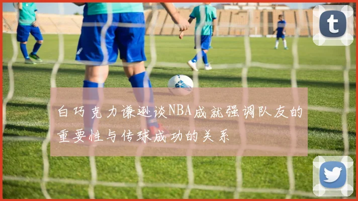 白巧克力谦逊谈NBA成就强调队友的重要性与传球成功的关系