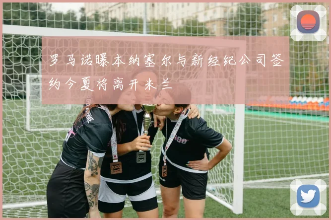 罗马诺曝本纳塞尔与新经纪公司签约今夏将离开米兰
