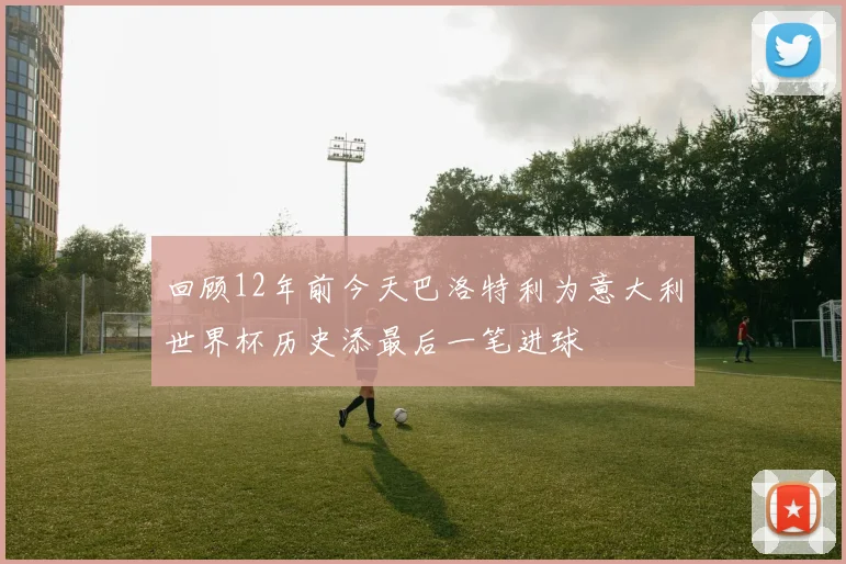 回顾12年前今天巴洛特利为意大利世界杯历史添最后一笔进球