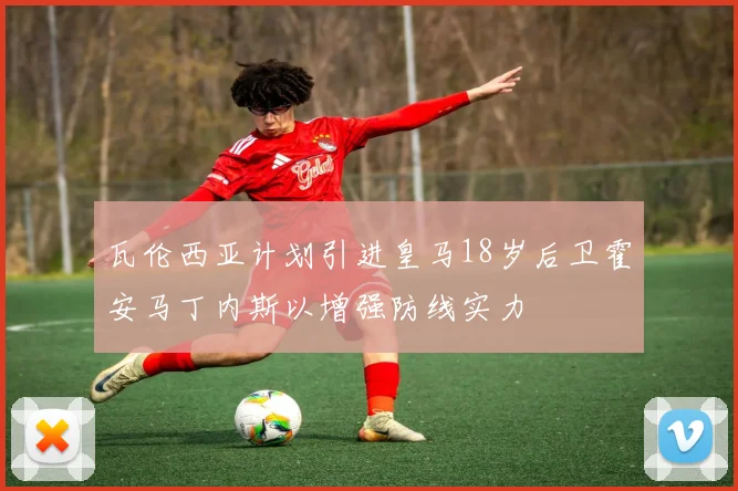 瓦伦西亚计划引进皇马18岁后卫霍安马丁内斯以增强防线实力