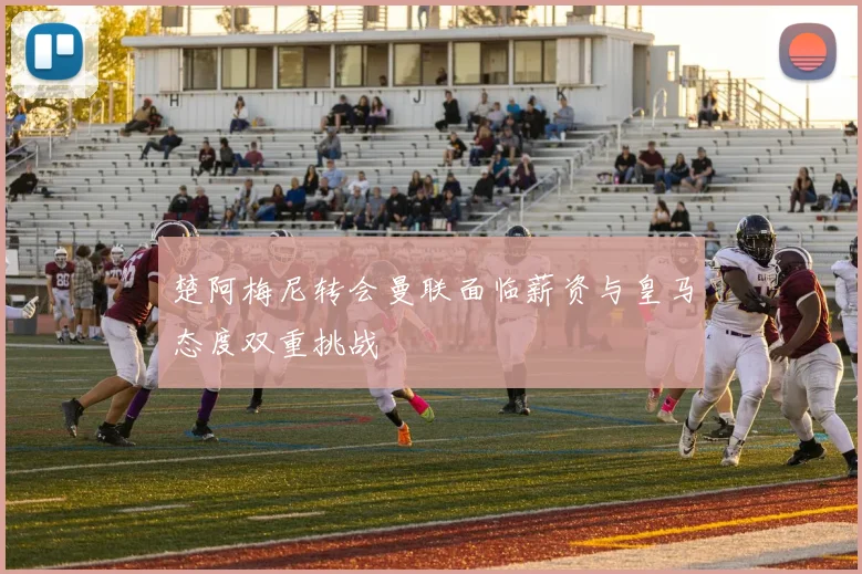 楚阿梅尼转会曼联面临薪资与皇马态度双重挑战