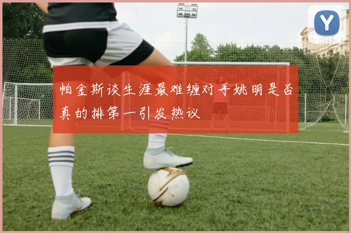 帕金斯谈生涯最难缠对手姚明是否真的排第一引发热议