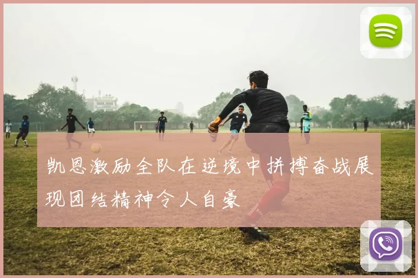凯恩激励全队在逆境中拼搏奋战展现团结精神令人自豪